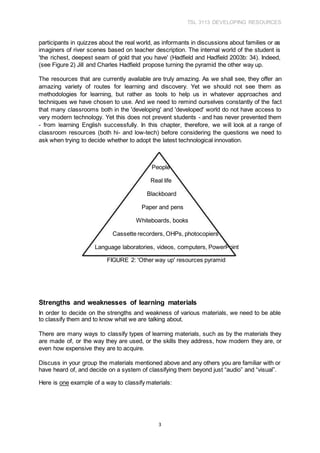 TSL 3113 DEVELOPING RESOURCES
3
participants in quizzes about the real world, as informants in discussions about families or as
imaginers of river scenes based on teacher description. The internal world of the student is
'the richest, deepest seam of gold that you have' (Hadfield and Hadfield 2003b: 34). Indeed,
(see Figure 2) Jill and Charles Hadfield propose turning the pyramid the other way up.
The resources that are currently available are truly amazing. As we shall see, they offer an
amazing variety of routes for learning and discovery. Yet we should not see them as
methodologies for learning, but rather as tools to help us in whatever approaches and
techniques we have chosen to use. And we need to remind ourselves constantly of the fact
that many classrooms both in the 'developing' and 'developed' world do not have access to
very modern technology. Yet this does not prevent students - and has never prevented them
- from learning English successfully. In this chapter, therefore, we will look at a range of
classroom resources (both hi- and low-tech) before considering the questions we need to
ask when trying to decide whether to adopt the latest technological innovation.
People
Real life
Blackboard
Paper and pens
Whiteboards, books
Cassette recorders, OHPs, photocopiers
Language laboratories, videos, computers, PowerPoint
FIGURE 2: 'Other way up' resources pyramid
Strengths and weaknesses of learning materials
In order to decide on the strengths and weakness of various materials, we need to be able
to classify them and to know what we are talking about.
There are many ways to classify types of learning materials, such as by the materials they
are made of, or the way they are used, or the skills they address, how modern they are, or
even how expensive they are to acquire.
Discuss in your group the materials mentioned above and any others you are familiar with or
have heard of, and decide on a system of classifying them beyond just “audio” and “visual”.
Here is one example of a way to classify materials:
 