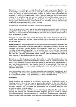 TSL 3113 DEVELOPING RESOURCES
30
Sometimes new vocabulary is printed just as a list, with explanatory notes and perhaps the
mother tongue equivalent. We may wish to modify this kind of presentation by taking out the
notes and writing an exercise that helps students to develop useful and generalized
strategies for acquiring new vocabulary. Equally a text may have quite appropriate language
material for a specific group, but may not 'match' in terms of its cultural content. For
example, a story about an English family with English names, living in an English town,
eating English food and enjoying English hobbies can in fact be modified quite easily by
making a number of straightforward surface changes.
A last example here is that of end-of-text comprehension questions.
Some of these are more like a test, where students can answer by 'lifting' the information
straight from the text. These questions can be modified so that students have to interpret
what they have read or heard, or relate different sections of the text to each other. Chapter 6
looks at these kinds of tasks.
The point was made in the introduction to this chapter that content changes are not always
written down. Adaptation of linguistic content may just require rewording by the teacher as
an oral explanation.
Restructuring For many teachers who are required to follow a coursebook, changes in the
structuring of the class are sometimes the only kind of adaptation possible. For example, the
materials may contain role-play activities for groups of a certain size. The logistics of
managing a large class (especially if they all have the same L1) are complex from many
points of view, and it will probably be necessary to assign one role to a number of pupils at
the same time. Obviously the converse - where the class is too small for the total number of
roles available - is also possible if perhaps less likely.
Sometimes a written language explanation designed to be read and studied can be made
more meaningful if it is turned into an interactive exercise where all students participate. For
instance, it is a straightforward manner to ask learners to practise certain verb structures in
pairs (say the present perfect: 'Have you been to/done X?'; or a conditional: 'What would you
do if . . . ?'), and it can be made more authentic by inviting students to refer to topics of direct
interest to themselves.
Modifying materials, then, even in the restricted sense in which we have used the term here,
is a technique with a wide range of applications. It refers essentially to a 'modality change',
to a change in the nature or focus of an exercise, or text or classroom activity.
Simplifying
Strictly speaking, the technique of simplification is one type of modification, namely a
'rewriting' activity. Since it has received considerable attention in its own right, it is
considered here as a separate procedure. Many elements of a language course can be
simplified, including the instructions and explanations that accompany exercises and
activities, and even the visual layout of
material so that it becomes easier to see how different parts fit together. It is worth noting in
passing that teachers are sometimes on rather dangerous ground, if a wish to 'simplify'
grammar or speech in the classroom leads to a distortion of natural language. For example,
oversimplification of a grammatical explanation can be misleadingly one-sided or partial: to
 