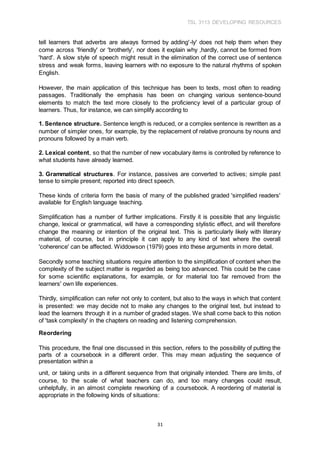 TSL 3113 DEVELOPING RESOURCES
31
tell learners that adverbs are always formed by adding'-ly' does not help them when they
come across 'friendly' or 'brotherly', nor does it explain why ,hardly, cannot be formed from
'hard'. A slow style of speech might result in the elimination of the correct use of sentence
stress and weak forms, leaving learners with no exposure to the natural rhythms of spoken
English.
However, the main application of this technique has been to texts, most often to reading
passages. Traditionally the emphasis has been on changing various sentence-bound
elements to match the text more closely to the proficiency level of a particular group of
learners. Thus, for instance, we can simplify according to
1. Sentence structure. Sentence length is reduced, or a complex sentence is rewritten as a
number of simpler ones, for example, by the replacement of relative pronouns by nouns and
pronouns followed by a main verb.
2. Lexical content, so that the number of new vocabulary items is controlled by reference to
what students have already learned.
3. Grammatical structures. For instance, passives are converted to actives; simple past
tense to simple present; reported into direct speech.
These kinds of criteria form the basis of many of the published graded 'simplified readers'
available for English language teaching.
Simplification has a number of further implications. Firstly it is possible that any linguistic
change, lexical or grammatical, will have a corresponding stylistic effect, and will therefore
change the meaning or intention of the original text. This is particularly likely with literary
material, of course, but in principle it can apply to any kind of text where the overall
'coherence' can be affected. Widdowson (1979) goes into these arguments in more detail.
Secondly some teaching situations require attention to the simplification of content when the
complexity of the subject matter is regarded as being too advanced. This could be the case
for some scientific explanations, for example, or for material too far removed from the
learners' own life experiences.
Thirdly, simplification can refer not only to content, but also to the ways in which that content
is presented: we may decide not to make any changes to the original text, but instead to
lead the learners through it in a number of graded stages. We shall come back to this notion
of 'task complexity' in the chapters on reading and listening comprehension.
Reordering
This procedure, the final one discussed in this section, refers to the possibility of putting the
parts of a coursebook in a different order. This may mean adjusting the sequence of
presentation within a
unit, or taking units in a different sequence from that originally intended. There are limits, of
course, to the scale of what teachers can do, and too many changes could result,
unhelpfully, in an almost complete reworking of a coursebook. A reordering of material is
appropriate in the following kinds of situations:
 