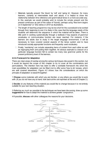 TSL 3113 DEVELOPING RESOURCES
32
Materials typically present 'the future' by 'will' and 'going to'. However, for many
learners, certainly at intermediate level and above, it is helpful to show the
relationship between time reference and grammatical tense in a more accurate way.
In this example we would probably wish to include the simple present and the
present continuous as part of the notion of 'futurity', perhaps using 'Next term begins
on 9 September’ or ‘She retires in 2015' as illustrations.
The length of teaching programme may be too short for the coursebook to be worked
through from beginning to end. It is likely in this case that the language needs of the
students will determine the sequence in which the material will be taken. There is
little point in working systematically through a textbook if key aspects of grammar
vocabulary or communicative function are never reached. For instance, if the
learners are adults due to study in the target language environment, it will be
necessary to have covered several aspects of the tense system and to have
introduced socially appropriate functions and frequently used vocabulary.
Finally, 'reordering' can include separating items of content from each other as well
as regrouping them and putting them together. An obvious example is a lesson on a
particular language function felt to contain too many new grammar points for the
present proficiency level of the learners.
4.5 A Framework for Adaptation
There are clear areas of overlap among the various techniques discussed in this section, but
it would be beyond the scope of this chapter to try to cover all the combinations and
permutations. The intention here has been to offer a workable framework into which the
main possibilities for adaptation can be fitted (not to offer some 'how to do' recipes, which
are well covered elsewhere). Figure 4.2 shows how the considerations on which the
principle of adaptation is based fit together:
1 Choose some materials with which you are familiar, or any others you would like to work
with. (If you do not have any to hand, look back at the unit reprinted at the end of Chapter 2.)
2 Decide on any features of the material you would like to change because it is not entirely
suitable for your own teaching situation.
3 Referring as much as possible to the techniques we have been discussing, draw up some
suggestions for how to adapt the material to achieve greater ‘congruence’.
4 If possible, discuss with other colleagues the reasons for your decisions.
 