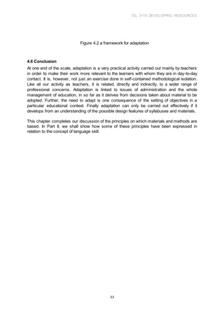 TSL 3113 DEVELOPING RESOURCES
33
Figure 4.2 a framework for adaptation
4.6 Conclusion
At one end of the scale, adaptation is a very practical activity carried out mainly by teachers
in order to make their work more relevant to the learners with whom they are in day-to-day
contact. It is, however, not just an exercise done in self-contained methodological isolation.
Like all our activity as teachers, it is related, directly and indirectly, to a wider range of
professional concerns. Adaptation is linked to issues of administration and the whole
management of education, in so far as it derives from decisions taken about material to be
adopted. Further, the need to adapt is one consequence of the setting of objectives in a
particular educational context. Finally adaptation can only be carried out effectively if it
develops from an understanding of the possible design features of syllabuses and materials.
This chapter completes our discussion of the principles on which materials and methods are
based. In Part II, we shall show how some of these principles have been expressed in
relation to the concept of language skill.
 