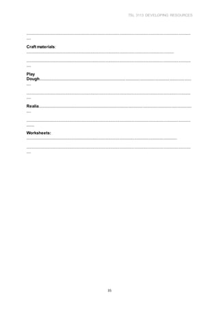 TSL 3113 DEVELOPING RESOURCES
35
...................................................................................................................................................
....
Craft materials:
....................................................................................................................................
...................................................................................................................................................
....
Play
Dough........................................................................................................................................
....
...................................................................................................................................................
....
Realia.........................................................................................................................................
....
...................................................................................................................................................
.......
Worksheets:
.......................................................................................................................................
...................................................................................................................................................
....
 