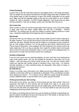 TSL 3113 DEVELOPING RESOURCES
37
Check Everything
A great many of the kits have basic grammar and spelling errors in the songs and poems.
How can people who are going to be teachers of English make these basic mistakes? One
of the easiest ways to check something is to type it into WORD, especially if it is an original
work. Make sure that the language setting on the tool bar at the bottom is set to ‘English’,
whether UK, USA or Australia – but NOT ‘English (Malaysia)’! Then observe the red, green
and blue underlines. They are not always correct, but more often than many of us!
Use Lower Case
When we learn to read, we use the overall shape of each word as a clue. Only words written
in lower case have this shape. Capital letters just look like a rectangle – ‘BLOCK
CAPITALS’. So anything that you want the children to practice reading should be in lower
case – except the capital letter at the beginning when it is appropriate.
Big Enough
Sometimes when you are sitting at your desk and you create a picture it seems really big on
A4 paper. However, if you put that same picture at the front of the classroom it looks pitifully
small from the back. Possibly the best way for children in a classroom to view a picture is
with an LCD projector because it is not only large but also well-lit. Failing that (as few
Primary School classrooms come equipped with LCD projectors!) the pictures need to be
really (really) big. If A4 is as big as possible, then maybe the children need to be brought
down to the front of the class (bring their chairs, or sit on a mat) for the song/poem/story. (A
picture which is smaller than A4 should not even be considered.)
Durable or Disposable
If you put a lot of work into your teaching materials, you don’t want them to be destroyed by
many small grubby hands, and you will probably be reluctant to hand them over to the
children – each and every one of whom wants to have ‘a go’. You have two choices: Either
create your teaching aids durable enough to withstand many, many uses – for instance,
laminate everything, or make everything cheap and disposable. Have plenty of copies so
everyone can have one.
No child left out
If there is an activity, every child wants a turn. Make sure you have sufficient copies / items /
materials so that every child has an opportunity to participate. This is something to consider
when planning your lesson – if it is going to be too difficult to supply enough for everyone,
choose a different activity, or work out how to do it in pairs / groups and share.
Hit the ground with your feet running
At the start of your lesson, you need to “hit the ground with your feet running”. (This is an
expression that refers to some animals that are literally born ready to run away from
danger.) You need to be ready to start your lesson straight away, and the class should never
have to sit and wait while you prepare things – it is not only impolite on your part, but you will
straightaway start losing control of the class.
So if there is something that you have to do such as putting up materials or laying things out,
give the children something to be busy with while you do it. Plan ahead, or else plan how to
get the children to do it with you or for you.
 
