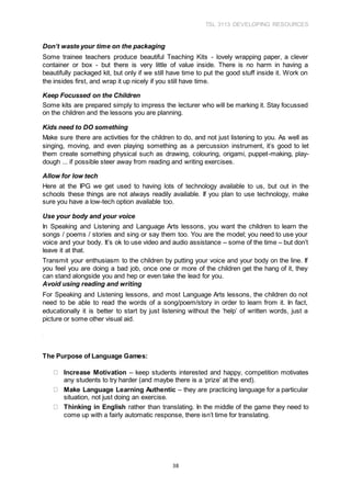 TSL 3113 DEVELOPING RESOURCES
38
Don’t waste your time on the packaging
Some trainee teachers produce beautiful Teaching Kits - lovely wrapping paper, a clever
container or box - but there is very little of value inside. There is no harm in having a
beautifully packaged kit, but only if we still have time to put the good stuff inside it. Work on
the insides first, and wrap it up nicely if you still have time.
Keep Focussed on the Children
Some kits are prepared simply to impress the lecturer who will be marking it. Stay focussed
on the children and the lessons you are planning.
Kids need to DO something
Make sure there are activities for the children to do, and not just listening to you. As well as
singing, moving, and even playing something as a percussion instrument, it’s good to let
them create something physical such as drawing, colouring, origami, puppet-making, play-
dough ... if possible steer away from reading and writing exercises.
Allow for low tech
Here at the IPG we get used to having lots of technology available to us, but out in the
schools these things are not always readily available. If you plan to use technology, make
sure you have a low-tech option available too.
Use your body and your voice
In Speaking and Listening and Language Arts lessons, you want the children to learn the
songs / poems / stories and sing or say them too. You are the model; you need to use your
voice and your body. It’s ok to use video and audio assistance – some of the time – but don’t
leave it at that.
Transmit your enthusiasm to the children by putting your voice and your body on the line. If
you feel you are doing a bad job, once one or more of the children get the hang of it, they
can stand alongside you and hep or even take the lead for you.
Avoid using reading and writing
For Speaking and Listening lessons, and most Language Arts lessons, the children do not
need to be able to read the words of a song/poem/story in order to learn from it. In fact,
educationally it is better to start by just listening without the ‘help’ of written words, just a
picture or some other visual aid.
The Purpose of Language Games:
Increase Motivation – keep students interested and happy, competition motivates
any students to try harder (and maybe there is a ‘prize’ at the end).
Make Language Learning Authentic – they are practicing language for a particular
situation, not just doing an exercise.
Thinking in English rather than translating. In the middle of the game they need to
come up with a fairly automatic response, there isn’t time for translating.
 