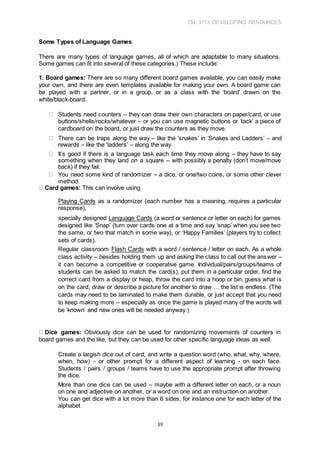 TSL 3113 DEVELOPING RESOURCES
39
Some Types of Language Games
There are many types of language games, all of which are adaptable to many situations.
Some games can fit into several of these categories.) These include:
1. Board games: There are so many different board games available, you can easily make
your own, and there are even templates available for making your own. A board game can
be played with a partner, or in a group, or as a class with the ‘board’ drawn on the
white/black-board.
Students need counters – they can draw their own characters on paper/card, or use
buttons/shells/rocks/whatever – or you can use magnetic buttons or ‘tack’ a piece of
cardboard on the board, or just draw the counters as they move.
There can be traps along the way – like the ‘snakes’ in ‘Snakes and Ladders’ – and
rewards – like the ‘ladders’ – along the way.
It’s good if there is a language task each time they move along – they have to say
something when they land on a square – with possibly a penalty (don’t move/move
back) if they fail.
You need some kind of randomizer – a dice, or one/two coins, or some other clever
method.
Card games: This can involve using
Playing Cards as a randomizer (each number has a meaning, requires a particular
response),
specially designed Language Cards (a word or sentence or letter on each) for games
designed like ‘Snap’ (turn over cards one at a time and say ‘snap’ when you see two
the same, or two that match in some way), or ‘Happy Families’ (players try to collect
sets of cards).
Regular classroom Flash Cards with a word / sentence / letter on each. As a whole
class activity – besides holding them up and asking the class to call out the answer –
it can become a competitive or cooperative game. Individual/pairs/groups/teams of
students can be asked to match the card(s), put them in a particular order, find the
correct card from a display or heap, throw the card into a hoop or bin, guess what is
on the card, draw or describe a picture for another to draw … the list is endless. (The
cards may need to be laminated to make them durable, or just accept that you need
to keep making more – especially as once the game is played many of the words will
be ‘known’ and new ones will be needed anyway.)
Dice games: Obviously dice can be used for randomizing movements of counters in
board games and the like, but they can be used for other specific language ideas as well.
Create a largish dice out of card, and write a question word (who, what, why, where,
when, how) - or other prompt for a different aspect of learning - on each face.
Students / pairs / groups / teams have to use the appropriate prompt after throwing
the dice.
More than one dice can be used – maybe with a different letter on each, or a noun
on one and adjective on another, or a word on one and an instruction on another.
You can get dice with a lot more than 6 sides, for instance one for each letter of the
alphabet
 