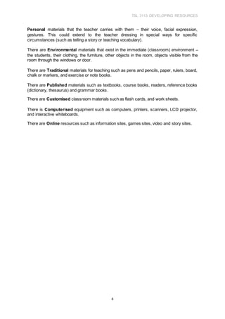 TSL 3113 DEVELOPING RESOURCES
4
Personal materials that the teacher carries with them – their voice, facial expression,
gestures. This could extend to the teacher dressing in special ways for specific
circumstances (such as telling a story or teaching vocabulary).
There are Environmental materials that exist in the immediate (classroom) environment –
the students, their clothing, the furniture, other objects in the room, objects visible from the
room through the windows or door.
There are Traditional materials for teaching such as pens and pencils, paper, rulers, board,
chalk or markers, and exercise or note books.
There are Published materials such as textbooks, course books, readers, reference books
(dictionary, thesaurus) and grammar books.
There are Customised classroom materials such as flash cards, and work sheets.
There is Computerised equipment such as computers, printers, scanners, LCD projector,
and interactive whiteboards.
There are Online resources such as information sites, games sites, video and story sites.
 