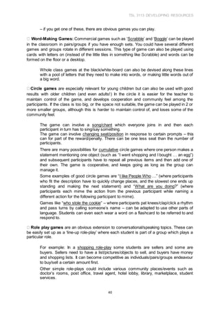 TSL 3113 DEVELOPING RESOURCES
40
– if you get one of these, there are obvious games you can play.
Word-Making Games: Commercial games such as ‘Scrabble’ and ‘Boggle’ can be played
in the classroom in pairs/groups if you have enough sets. You could have several different
games and groups rotate in different sessions. This type of game can also be played using
cards with letters on (instead of the little tiles in something like Scrabble) and words can be
formed on the floor or a desktop.
Whole class games at the black/white-board can also be devised along these lines
with a pool of letters that they need to make into words, or making little words out of
a big word.
Circle games are especially relevant for young children but can also be used with good
results with older children (and even adults!) In the circle it is easier for the teacher to
maintain control of the game, and develops cooperation and community feel among the
participants. If the class is too big, or the space not suitable, the game can be played in 2 or
more smaller groups, although this is harder to maintain control of, and loses some of the
community feel.
The game can involve a song/chant which everyone joins in and then each
participant in turn has to sing/say something.
The game can involve changing seat/position in response to certain prompts – this
can for part of the reward/penalty. There can be one less seat than the number of
participants.
There are many possibilities for cumulative circle games where one person makes a
statement mentioning one object (such as “I went shopping and I bought … an egg”)
and subsequent participants have to repeat all previous items and then add one of
their own. The game is cooperative, and keeps going as long as the group can
manage it.
Some examples of good circle games are “I like People Who …” (where participants
who fit the description have to quickly change places, and the slowest one ends up
standing and making the next statement) and “What are you doing?” (where
participants each mime the action from the previous participant while naming a
different action for the following participant to mime).
Games like “who stole the cookie” – where participants pat knees/clap/click a rhythm
and pass turns by calling someone’s name – can be adapted to use other parts of
language. Students can even each wear a word on a flashcard to be referred to and
respond to.
Role play games are an obvious extension to conversational/speaking topics. These can
be easily set up as a ‘line-up role-play’ where each student is part of a group which plays a
particular role.
For example: In a shopping role-play some students are sellers and some are
buyers. Sellers need to have a list/pictures/objects to sell, and buyers have money
and shopping lists. It can become competitive as individuals/pairs/groups endeavour
to buy/sell a certain amount first.
Other simple role-plays could include various community places/events such as
doctor’s rooms, post office, travel agent, hotel lobby, library, marketplace, student
services.
 