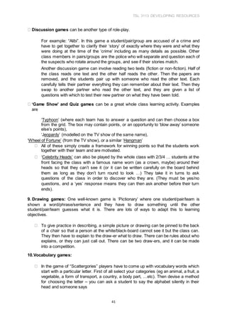 TSL 3113 DEVELOPING RESOURCES
41
Discussion games can be another type of role-play.
For example: “Alibi”. In this game a student/pair/group are accused of a crime and
have to get together to clarify their ‘story’ of exactly where they were and what they
were doing at the time of the ‘crime’ including as many details as possible. Other
class members in pairs/groups are the police who will separate and question each of
the suspects who rotate around the groups, and see if their stories match.
Another discussion game can involve reading two texts (fiction or non-fiction). Half of
the class reads one text and the other half reads the other. Then the papers are
removed, and the students pair up with someone who read the other text. Each
carefully tells their partner everything they can remember about their text. Then they
swap to another partner who read the other text, and they are given a list of
questions with which to test their new partner on what they have been told.
‘Game Show’ and Quiz games can be a great whole class learning activity. Examples
are
‘Typhoon’ (where each team has to answer a question and can then choose a box
from the grid. The box may contain points, or an opportunity to ‘blow away’ someone
else’s points),
‘Jeopardy’ (modelled on the TV show of the same name),
‘Wheel of Fortune’ (from the TV show), or a similar ‘Hangman’
All of these simply create a framework for winning points so that the students work
together with their team and are motivated.
‘Celebrity Heads’ can also be played by the whole class with 2/3/4 … students at the
front facing the class with a famous name worn (as a crown, maybe) around their
heads so that they can’t see it (or it can be written carefully on the board behind
them as long as they don’t turn round to look …) They take it in turns to ask
questions of the class in order to discover who they are. (They must be yes/no
questions, and a ‘yes’ response means they can then ask another before their turn
ends).
9. Drawing games: One well-known game is ‘Pictionary’ where one student/pair/team is
shown a word/phrase/sentence and they have to draw something until the other
student/pair/team guesses what it is. There are lots of ways to adapt this to learning
objectives.
To give practice in describing, a simple picture or drawing can be pinned to the back
of a chair so that a person at the white/black-board cannot see it but the class can.
They then have to explain to the draw-er what to draw. There can be rules about who
explains, or they can just call out. There can be two draw-ers, and it can be made
into a competition.
10.Vocabulary games:
In the game of “Scattergories” players have to come up with vocabulary words which
start with a particular letter. First of all select your categories (eg an animal, a fruit, a
vegetable, a form of transport, a country, a body part, …etc). Then devise a method
for choosing the letter – you can ask a student to say the alphabet silently in their
head and someone says
 