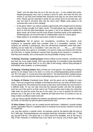 TSL 3113 DEVELOPING RESOURCES
42
“Stop!” and the letter they are on is the one you use – or any method that works.
Players/pairs/groups then rush to choose a word for each, and when the first one
shouts to say they have finished then everyone must stop (or use some other time
limit). Players get (for example) 5 points for any correct word no one else has, and
only one point if someone else has the same word. Maybe swap papers to let
someone else mark so less cheating!
In the game “taboo” you need to prepare papers/cards with a target word (or phrase)
and a number (usually 3) of ‘taboo’ words. The team/player has to explain the target
word so that the other team/player can guess it, but is not allowed to mention the
taboo words (all of which are the most obvious important words to the explanation.)
Students/groups can be set the task of creating taboo cards for a future game.
Bingo (below) is an excellent way to learn a body of vocabulary.
11. Competitions: Not all ‘games’ are competitions; sometimes the students must
endeavour to cooperate rather than compete. Even in a competition, however, if the
students are working in pairs/groups, they are still learning cooperation within their team.
Anything can be made into a competition. “Let’s see who can ……. the _____est” makes
any simple activity into a game or competition. It is good to make sure that you don’t do this
all of the time, or maybe sometimes surprise them by going for the ‘slowest’ or ‘smallest’ so
that they work carefully, and so that anyone has the possibility of being a winner.
12.Racing / Running / Jumping Games: Where children are the students, sometimes they
just have too much spare energy. With care and planning, it is possible to play educational
language games that allow them to run off a little of that energy, without doing damage to
themselves, other students, or school property!
13.Singing / Chanting Games: Many of these are ‘circle games’, but singing and chanting
games do not always have to be done in a circle. As a listening/speaking activity students
can ‘fill in the gaps’ in a song once they have learnt it. The teacher/another student/a group
can sing the song and stop and various students/groups have to carry on or fill in the words.
14. Games of Chance: Everybody loves ‘Bingo’, and this game can be adapted so many
ways. There are programmes available on the Internet where you can enter (9/16/)25 words,
and the programme will randomise the words so that every card contains the same words in
a different order. Or you can add more than the required number, and then the students
won’t be sure if the word is on their card or not. There are other ways to play, too, where the
caller does not read the words that are on the cards, but a clue or question for which the
answers are in the grid on the cards. Students will need some form of counters to use as
bingo markers (sunflower seeds work well
– but you have to decide whether the students are allowed to eat them), rather than marking
the cards, so that they can play the game several times over.
15. Story Games: Games can be created around well-known / traditional / recently studied
stories, especially if there is a repetitive action or character to be named. Listeners must wait
for a particular
cue, and then perform a specific action. An example could be: the teacher tells the story of
the 3 little pigs. Participants/groups are assigned particular characters (mother pig, 1st
little
pig, big bad wolf etc.) The group sits in a circle around the storyteller, and as the story is
told, if their character is mentioned they must stand, turn around, and sit down again. The
 