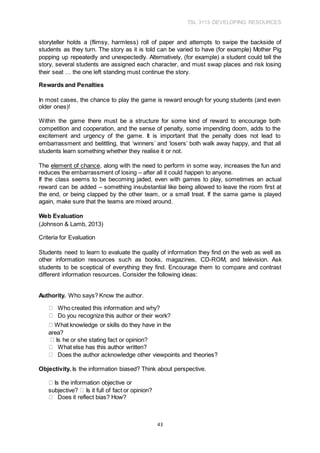 TSL 3113 DEVELOPING RESOURCES
43
storyteller holds a (flimsy, harmless) roll of paper and attempts to swipe the backside of
students as they turn. The story as it is told can be varied to have (for example) Mother Pig
popping up repeatedly and unexpectedly. Alternatively, (for example) a student could tell the
story, several students are assigned each character, and must swap places and risk losing
their seat … the one left standing must continue the story.
Rewards and Penalties
In most cases, the chance to play the game is reward enough for young students (and even
older ones)!
Within the game there must be a structure for some kind of reward to encourage both
competition and cooperation, and the sense of penalty, some impending doom, adds to the
excitement and urgency of the game. It is important that the penalty does not lead to
embarrassment and belittling, that ‘winners’ and ‘losers’ both walk away happy, and that all
students learn something whether they realise it or not.
The element of chance, along with the need to perform in some way, increases the fun and
reduces the embarrassment of losing – after all it could happen to anyone.
If the class seems to be becoming jaded, even with games to play, sometimes an actual
reward can be added – something insubstantial like being allowed to leave the room first at
the end, or being clapped by the other team, or a small treat. If the same game is played
again, make sure that the teams are mixed around.
Web Evaluation
(Johnson & Lamb, 2013)
Criteria for Evaluation
Students need to learn to evaluate the quality of information they find on the web as well as
other information resources such as books, magazines, CD-ROM, and television. Ask
students to be sceptical of everything they find. Encourage them to compare and contrast
different information resources. Consider the following ideas:
Authority. Who says? Know the author.
Who created this information and why?
Do you recognize this author or their work?
What knowledge or skills do they have in the
area?
Is he or she stating fact or opinion?
What else has this author written?
Does the author acknowledge other viewpoints and theories?
Objectivity. Is the information biased? Think about perspective.
Is the information objective or
subjective? Is it full of fact or opinion?
Does it reflect bias? How?
 