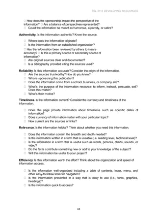 TSL 3113 DEVELOPING RESOURCES
44
How does the sponsorship impact the perspective of the
information? Are a balance of perspectives represented?
Could the information be meant as humorous, a parody, or satire?
Authenticity. Is the information authentic? Know the source.
Where does the information originate?
Is the information from an established organization?
Has the information been reviewed by others to insure
accuracy? Is this a primary source or secondary source of
information?
Are original sources clear and documented?
Is a bibliography provided citing the sources used?
Reliability. Is this information accurate? Consider the origin of the information.
Are the sources trustworthy? How do you know?
Who is sponsoring this publication?
Does the information come from a school, business, or company site?
What's the purpose of the information resource: to inform, instruct, persuade, sell?
Does this matter?
What's their motive?
Timeliness. Is the information current? Consider the currency and timeliness of the
information.
Does the page provide information about timeliness such as specific dates of
information?
Does currency of information matter with your particular topic?
How current are the sources or links?
Relevance. Is the information helpful? Think about whether you need this information.
Does the information contain the breadth and depth needed?
Is the information written in a form that is useable (i.e. reading level, technical level)?
Is the information in a form that is useful such as words, pictures, charts, sounds, or
video?
Do the facts contribute something new or add to your knowledge of the subject?
Will this information be useful to your project?
Efficiency. Is this information worth the effort? Think about the organization and speed of
information access.
Is the information well-organized including a table of contents, index, menu, and
other easy-to-follow tools for navigation?
Is the information presented in a way that is easy to use (i.e., fonts, graphics,
headings)?
Is the information quick to access?
 