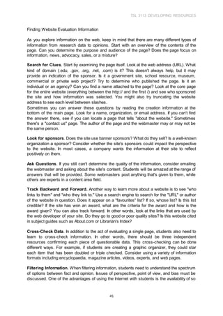 TSL 3113 DEVELOPING RESOURCES
45
Finding Website Evaluation Information
As you explore information on the web, keep in mind that there are many different types of
information from research data to opinions. Start with an overview of the contents of the
page. Can you determine the purpose and audience of the page? Does the page focus on
information, news, advocacy, sales, or a mixture?
Search for Clues. Start by examining the page itself. Look at the web address (URL). What
kind of domain (.edu, .gov, .org, .net, .com) is it? This doesn't always help, but it may
provide an indication of the sponsor. Is it a government site, school resource, museum,
commercial or private web project? Try to determine who published the page. Is it an
individual or an agency? Can you find a name attached to the page? Look at the core page
for the entire website (everything between the http:// and the first /) and see who sponsored
the site and how information was selected. You might also try truncating the website
address to see each level between slashes.
Sometimes you can answer these questions by reading the creation information at the
bottom of the main page. Look for a name, organization, or email address. If you can't find
the answer there, see if you can locate a page that tells "about the website." Sometimes
there's a "contact us" page. The author of the page and the webmaster may or may not be
the same person.
Look for sponsors. Does the site use banner sponsors? What do they sell? Is a well-known
organization a sponsor? Consider whether the site's sponsors could impact the perspective
to the website. In most cases, a company wants the information at their site to reflect
positively on them.
Ask Questions. If you still can't determine the quality of the information, consider emailing
the webmaster and asking about the site's content. Students will be amazed at the range of
answers that will be provided. Some webmasters post anything that's given to them, while
others are experts in a content area field.
Track Backward and Forward. Another way to learn more about a website is to see "who
links to them" and "who they link to." Use a search engine to search for the "URL" or author
of the website in question. Does it appear on a "favourites" list? If so, whose list? Is this list
credible? If the site has won an award, what are the criteria for the award and how is the
award given? You can also track forward. In other words, look at the links that are used by
the web developer of your site. Do they go to good or poor quality sites? Is this website cited
in subject guides such as About.com or Librarian's Index?
Cross-Check Data. In addition to the act of evaluating a single page, students also need to
learn to cross-check information. In other words, there should be three independent
resources confirming each piece of questionable data. This cross-checking can be done
different ways. For example, if students are creating a graphic organizer, they could star
each item that has been doubled or triple checked. Consider using a variety of information
formats including encyclopaedia, magazine articles, videos, experts, and web pages.
Filtering Information. When filtering information, students need to understand the spectrum
of options between fact and opinion. Issues of perspective, point of view, and bias must be
discussed. One of the advantages of using the Internet with students is the availability of so
 