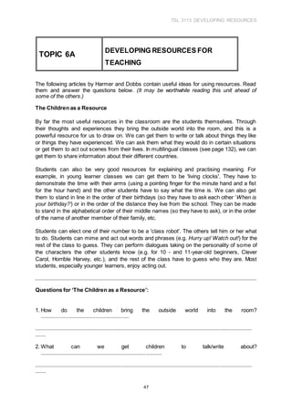 TSL 3113 DEVELOPING RESOURCES
47
The following articles by Harmer and Dobbs contain useful ideas for using resources. Read
them and answer the questions below. (It may be worthwhile reading this unit ahead of
some of the others.)
The Children as a Resource
By far the most useful resources in the classroom are the students themselves. Through
their thoughts and experiences they bring the outside world into the room, and this is a
powerful resource for us to draw on. We can get them to write or talk about things they like
or things they have experienced. We can ask them what they would do in certain situations
or get them to act out scenes from their lives. In multilingual classes (see page 132), we can
get them to share information about their different countries.
Students can also be very good resources for explaining and practising meaning. For
example, in young learner classes we can get them to be 'living clocks'. They have to
demonstrate the time with their arms (using a pointing finger for the minute hand and a fist
for the hour hand) and the other students have to say what the time is. We can also get
them to stand in line in the order of their birthdays (so they have to ask each other ‘When is
your birthday?’) or in the order of the distance they live from the school. They can be made
to stand in the alphabetical order of their middle names (so they have to ask), or in the order
of the name of another member of their family, etc.
Students can elect one of their number to be a 'class robot'. The others tell him or her what
to do. Students can mime and act out words and phrases (e.g. Hurry up! Watch out!) for the
rest of the class to guess. They can perform dialogues taking on the personality of some of
the characters the other students know (e.g. for 10 - and 11-year-old beginners, Clever
Carol, Horrible Harvey, etc.), and the rest of the class have to guess who they are. Most
students, especially younger learners, enjoy acting out.
Questions for ‘The Children as a Resource’:
1. How do the children bring the outside world into the room?
............................................................
...................................................................................................................................................
.......
2. What can we get children to talk/write about?
..................................................................................
...................................................................................................................................................
.......
TOPIC 6A
DEVELOPING RESOURCES FOR
TEACHING
 