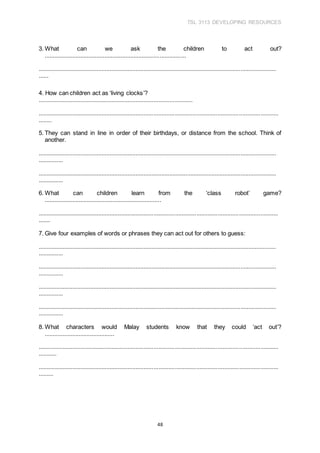 TSL 3113 DEVELOPING RESOURCES
48
3. What can we ask the children to act out?
.......................................................................................
...................................................................................................................................................
......
4. How can children act as ‘living clocks’?
...............................................................................................
...................................................................................................................................................
........
5. They can stand in line in order of their birthdays, or distance from the school. Think of
another.
...................................................................................................................................................
...............
...................................................................................................................................................
...............
6. What can children learn from the ‘class robot’ game?
........................................................................
...................................................................................................................................................
.......
7. Give four examples of words or phrases they can act out for others to guess:
...................................................................................................................................................
...............
...................................................................................................................................................
...............
...................................................................................................................................................
...............
...................................................................................................................................................
...............
8. What characters would Malay students know that they could ‘act out’?
...........................................
...................................................................................................................................................
...........
...................................................................................................................................................
.........
 