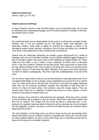 TSL 3113 DEVELOPING RESOURCES
49
Objects as Resources
(Harmer, 2007, pp. 177-181)
Objects, pictures and things
A range of objects, pictures, cards and other things, such as Cuisenaire rods, can be used
for presenting and manipulating language, and for involving students in activities of all kinds.
We will look at four of them.
Realia
We mentioned above how a simple pebble can be used as a stimulus for a creative activity.
However, this is only one possible use for real objects: realia. With beginners, and
particularly children, using realia is helpful for teaching the meanings of words or for
stimulating student activity; teachers sometimes come to class with plastic fruit, cardboard
clock faces, or two telephones to help simulate phone conversations.
Objects that are intrinsically interesting can provide a good starting-point for a variety of
language work and communication activities. Jill and Charles Hadfield suggest bringing in a
bag of 'evocative objects' that have a 'story to tell' (Hadfield and Hadfield 2003b; 32). These
might be a hair ribbon, a coin, a button, a ring, a paperclip, an elastic band, an old photo
frame, a key and a padlock. Students are put into groups. Each group picks an object from
the bag (without looking in first). Each student in the group then writes one sentence about
the object's history as if they were that object. Members of the group share their sentences
to make the object's autobiography. They then read their autobiographies to the rest of the
class.
We can find an object with an obscure use and ask students to speculate about what it is for
(it might/could/probably is) and or design various explanations to account for it (it is used for
-ing). The class could vote on the best idea. If we bring in more than one object, especially
when they are not obviously connected, students can speculate on what they have in
common or they can invent stories and scenarios using the various objects. They can
choose which three from a collection of objects they will put in a time capsule, or which
would be most useful on a desert island, etc.
Some teachers use a soft ball to make learning more enjoyable. When they want a student
to say something, ask a question or give an answer, they throw a ball to the student, who
then has to respond. The student can then throw the ball to a classmate who, in turn,
produces the required response before throwing the ball to someone else. Not all students
find this appealing, however, and there is a limit to how often the ball can be thrown before
people get fed up with it.
The only limitations on the things which we bring to class are the size and quantity of the
objects themselves and the students' tolerance, especially with adults who may think they
are being treated childishly. As with so many other things, this is something we will have to
assess on the basis of our students' reactions.
 