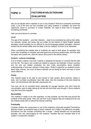 TSL 3113 DEVELOPING RESOURCES
5
How do we decide which materials to use in any situation? With time constraints and limited
funds, a lot of the time we find ourselves just using whatever is available, but when the
opportunity arises to purchase or create materials, we need to know how to recognise
something worthwhile.
Here are some factors to consider:
Level
The age of the students – and their interests – need to be considered as well as their ability.
For example, stories and books that are written for the interest of native English speaker
teenagers would probably be too difficult for second language speaker teenagers. However
stories that are at their ability level are likely to be too ‘babyish’ for them to be interested.
When considering the suitable level of materials we need to think about, for example, how
much new vocabulary is included, and what grammar structures predominate, and how adult
the topics and content are. (See the factors discussed in the articles below.)
Content – cultural, knowledge
A lot of written material, even ESL material, is designed for learners in countries like the USA
and the UK. The topics and content are related to seasons and festivals in those countries
and not only use related vocabulary but also make assumptions about students’
understandings of and even interest in these topics. While it is good for our students to learn
about other cultures, too much of these materials can be boring for them and even in some
cases offensive.
Clarity
The material needs to be clear to see (visual) or hear (audio). Blurry pictures, videos or
texts, and mumbled soundtracks have little value. Also the meaning of the text should be
clear, not overwhelmed with idiomatic expressions etc.
Font size can be an important factor especially for younger learners who don’t have the
concentration span to keep staring at the text and work their way through it. Some students
may also have poor eyesight.
Accessibility
The material is needs to be well organised, so that students can find their way around the
contents of the book easily. They can see how much progress they are making and can use
the material easily with or without the teacher watching.
Practicality
Consider whether the construction or use of the material is physically possible? Sometimes
teachers dream up wonderful ways to teach material, but it really is too difficult to complete.
Sometimes the text includes something like a recipe – clearly beautiful but not practically
possible, and very discouraging for the students. Activities that are included need to be
usable in a classroom situation.
TOPIC 2 FACTORS IN SELECTIONAND
EVALUATION
 