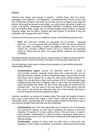 TSL 3113 DEVELOPING RESOURCES
50
Pictures
Teachers have always used pictures or graphics - whether drawn, taken from books,
newspapers and magazines, or photographed - to facilitate learning. Pictures can be in the
form of flashcards (smallish cards which we can hold up for our students to see), large wall
pictures (big enough for everyone to see details), cue cards (small cards which students use
in pair- or groupwork), photographs or illustrations (typically in a textbook). Some teachers
also use projected slides, images from an overhead projector (see E2 below), or projected
computer images (see E4 below). Teachers also draw pictures on the board to help with
explanation and language work (see E1 below).
Pictures of all kinds can be used in a multiplicity of ways, as the following examples show:
Drills: with lower-level students, an appropriate use for pictures - especially
flashcards - is in cue-response drills (see Chapter 12, B2). We hold up a flashcard
(the cue) before nominating a student and getting a response. Then we hold up
another one, nominate a different student, and so on. Flashcards are particularly
useful for drilling grammar items, for cueing different sentences and practising
vocabulary.
Sometimes teachers use larger wall pictures, where pointing to a detail of a picture will elicit
a response, such as ‘There's some milk in the fridge’ or ‘He's just been swimming’, etc.
We can show large street maps to practise shop vocabulary or to get students giving and
understanding directions.
(Communication) games: pictures are extremely useful for a variety of
communication activities, especially where these have a game-like feel, such as
'describe and draw' activities, where one student describes a picture (which we have
given them) and a partner has to draw the same picture without looking at the
original. We can also divide a class into four groups (A, B, C, D) and give each group
a different picture that shows a separate stage in a story. Once the members of the
group have studied their picture, we take it away. New groups are formed with four
members each - one from group A, one from group B, one from group C and one
from group D. By sharing the information they saw in their pictures, they have to
work out what story the pictures together are telling.
Teachers sometimes use pictures for creative writing. They might tell students to invent a
story using at least three of the images in front of them. They can tell them to have a
conversation about a specified topic and, at various stages during the conversation, to pick a
card and bring whatever that card shows into the conversation.
Understanding: one of the most appropriate uses for pictures is for the presenting
and checking of meaning. An easy way of explaining the meaning of the word,
aeroplane, for example, is to have a picture of one. In the same way, it is easy to
check students' understanding of a piece of writing or listening by asking them to
select the picture (out of, say, four) which best corresponds to the reading text or the
listening passage.
Ornamentation: pictures of various kinds are often used to make work more
appealing. In many modern coursebooks, for example, a reading text will be adorned
 
