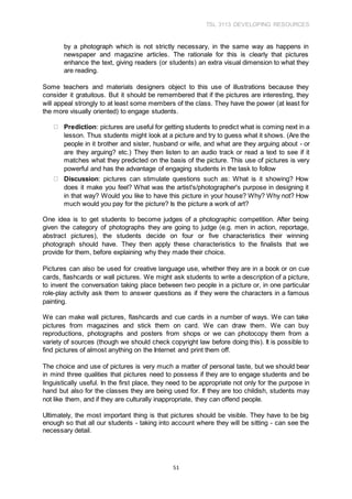 TSL 3113 DEVELOPING RESOURCES
51
by a photograph which is not strictly necessary, in the same way as happens in
newspaper and magazine articles. The rationale for this is clearly that pictures
enhance the text, giving readers (or students) an extra visual dimension to what they
are reading.
Some teachers and materials designers object to this use of illustrations because they
consider it gratuitous. But it should be remembered that if the pictures are interesting, they
will appeal strongly to at least some members of the class. They have the power (at least for
the more visually oriented) to engage students.
Prediction: pictures are useful for getting students to predict what is coming next in a
lesson. Thus students might look at a picture and try to guess what it shows. (Are the
people in it brother and sister, husband or wife, and what are they arguing about - or
are they arguing? etc.) They then listen to an audio track or read a text to see if it
matches what they predicted on the basis of the picture. This use of pictures is very
powerful and has the advantage of engaging students in the task to follow
Discussion: pictures can stimulate questions such as: What is it showing? How
does it make you feel? What was the artist's/photographer's purpose in designing it
in that way? Would you like to have this picture in your house? Why? Why not? How
much would you pay for the picture? Is the picture a work of art?
One idea is to get students to become judges of a photographic competition. After being
given the category of photographs they are going to judge (e.g. men in action, reportage,
abstract pictures), the students decide on four or five characteristics their winning
photograph should have. They then apply these characteristics to the finalists that we
provide for them, before explaining why they made their choice.
Pictures can also be used for creative language use, whether they are in a book or on cue
cards, flashcards or wall pictures. We might ask students to write a description of a picture,
to invent the conversation taking place between two people in a picture or, in one particular
role-play activity ask them to answer questions as if they were the characters in a famous
painting.
We can make wall pictures, flashcards and cue cards in a number of ways. We can take
pictures from magazines and stick them on card. We can draw them. We can buy
reproductions, photographs and posters from shops or we can photocopy them from a
variety of sources (though we should check copyright law before doing this). It is possible to
find pictures of almost anything on the Internet and print them off.
The choice and use of pictures is very much a matter of personal taste, but we should bear
in mind three qualities that pictures need to possess if they are to engage students and be
linguistically useful. In the first place, they need to be appropriate not only for the purpose in
hand but also for the classes they are being used for. If they are too childish, students may
not like them, and if they are culturally inappropriate, they can offend people.
Ultimately, the most important thing is that pictures should be visible. They have to be big
enough so that all our students - taking into account where they will be sitting - can see the
necessary detail.
 