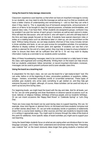 TSL 3113 DEVELOPING RESOURCES
55
Using the board to help manage classrooms
Classroom experience soon teaches us that when we have an important message to convey
to our students, we may need to write the message as well as say it so that our students will
have a better chance of understanding and remembering it – and so that they can write it
down if they need to. This is especially true of homework assignments, announcements of
plans or of items to be brought to class for special purposes, schedules and timetables, and
special class rules, if we have them. When students are assigned to groups, confusion may
be avoided if we post the names of each group’s members as well as each person’s duties:
Who will lead the discussion, who will record it, who will report it, and who will keep track of
the time and keep people focused on the task. If students have special classroom roles or
duties on a rotating basis such as attendance taker or clean-up, we can record them on the
bard. Without being intrusive, we can keep students informed of how many minutes remain
in times activities and tests; or we can post scores for competitive activities. It is sometimes
effective to display outlines of lesson plans and agendas: If students can see that a fun
activity is planned for the end of a class period, they may help us keep to a busy schedule in
order to ensure that there will be sufficient time left for it. Or we may want to display
information mainly as a reminder to our students and/or ourselves.
Many of these housekeeping messages need to be communicated on a daily basis to keep
the class well organized and running efficiently. Writing them on the board can help ensure
that our students understand, follow remember, or record important information; moreover,
messages can be used to prevent confusion and to save valuable class time.
Using the board as a teaching tool
In preparation for the day’s class, we can use the board for a “get-ready-to-learn” tool. We
can write, before or at the beginning of class, provocative quotations or questions, riddles,
tongue - twisters, scrambled vocabulary words or scrambled sentences. These types of
activities give students who arrive early something to get started on, and they help get
everyone focused on English, although, of course, these activities can be used not only as a
warm-up but any time during class.
For beginning levels, we might head the board with the day and date. And for all levels, just
for fun, we can write greetings and draw illustrations to observe special occasions such as
local, national, or religious holidays, birthdays of famous people, and our students’ birthdays.
Or we can invent occasions like ‘Happy Heat Wave!’ or ‘Celebrate Spring!’ or ‘Let’s Sing
Day’.
There are many ways the board can be used during class to support teaching. We can, for
example, draw stick figures or abstract forms on the board and have students compose oral
or written stories about them. Or, we can write vocabulary words or questions or statements
drawn from a course book reading or other sources and then ask students to respond orally
or in writing in appropriate ways. You might want to browse through the index of this book at
this point for additional, more specific ideas of board activities you might use to support your
own teaching.
Using the board helps students focus on what we are saying when we introduce them to new
language concepts, and it helps them understand and remember what they hear. Presenting
new material “live” on the board obviously takes longer than giving students a handout with
 