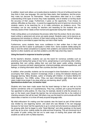 TSL 3113 DEVELOPING RESOURCES
58
In addition, board work allows us to easily observe students in the act of writing and see how
they think in their new language. We see their false starts, their hesitations, and the errors
they make but discover for themselves. These observations often lead us to a better
understanding of the types of errors they make repeatedly, and of whether or not they doubt
the accuracy of their usage. Furthermore, it gives us the opportunity, if we choose, to
address difficulties as they arise – to assist by suggesting the word of grammar structure the
students seems to be searching for, or to make corrections as problems occur. This
immediacy can be very exciting for teachers and rewarding for the students who are
intensely aware of their needs at that moment and appreciate having their needs met.
Public writing allows us to emphasise the process rather than the product. By its very nature,
board writing is ephemeral and errors are easily erased. Students seem not to become as
possessive and sensitive to criticism of their board writing as they do of “finished” writing or
of writing that is committed to paper that they can hold in their hands.
Furthermore, some students have more confidence in their written than in their oral
discourse and find it easier to participate in written form. Some students dislike asking for
help or lack the verbal competence to express their problems and welcome the fact that the
teacher or other students can see their problems and offer help when they need it.
Using the board in response to teacher prompts
At the teacher’s direction, students can use the board for numerous activities such as
practising and testing their grasp of new forms; paraphrasing or summarising other writers;
generating their own writing; editing their own and their peers’ public writing; checking
answers to quizzes and tests; playing games; sharing knowledge, personal experiences, and
feelings; or sharing information about their countries and their cultures.
In addition, when possible, students can be encouraged to draw illustrations on the board to
accompany their writing: research increasingly shows a strong link between drawing and
language learning. Mona Brookes, author of Drawing with Children: A Creative Method for
Adult Beginners, Too (1996), writes, “[Y]ou can learn information eight times faster and
retain it eight times longer if you draw what you are learning about” (p225).
Spontaneous student use, no teacher input
Students who have been made aware that the board belongs to them as well as to the
teacher sometimes write on it spontaneously. They may, unasked, join a group the teacher
has appointed to write publicly. Or, they may, for example, decide to write the answers to a
quiz on the board, even though the teacher has not announced that this is the method of
checking answers that will be used. Still others may use the board to communicate with their
classmates or teacher or to show off newly acquired language skills.
My initial enthusiasm for making sure that students view the board as part of their domain
was kindled by one beginning learner, and adult who was illiterate in his own language
because he had never had the opportunity to go to school and who became so pleased with
his growing skills that he began to write “Good Morning!” and other greetings on the board
each day as he arrive, making visible his pride and love of earning. This act convinced me of
the power of public writing and led me to seek ways of sharing that power with other
students as well as with my fellow teachers.
 