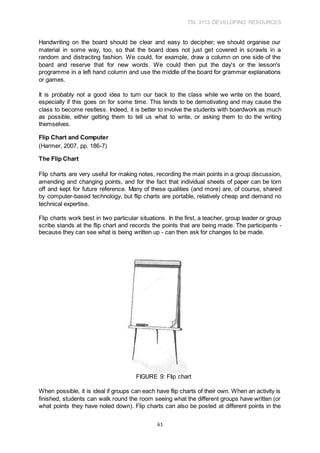 TSL 3113 DEVELOPING RESOURCES
61
Handwriting on the board should be clear and easy to decipher; we should organise our
material in some way, too, so that the board does not just get covered in scrawls in a
random and distracting fashion. We could, for example, draw a column on one side of the
board and reserve that for new words. We could then put the day's or the lesson's
programme in a left hand column and use the middle of the board for grammar explanations
or games.
It is probably not a good idea to turn our back to the class while we write on the board,
especially if this goes on for some time. This tends to be demotivating and may cause the
class to become restless. Indeed, it is better to involve the students with boardwork as much
as possible, either getting them to tell us what to write, or asking them to do the writing
themselves.
Flip Chart and Computer
(Harmer, 2007, pp. 186-7)
The Flip Chart
Flip charts are very useful for making notes, recording the main points in a group discussion,
amending and changing points, and for the fact that individual sheets of paper can be torn
off and kept for future reference. Many of these qualities (and more) are, of course, shared
by computer-based technology, but flip charts are portable, relatively cheap and demand no
technical expertise.
Flip charts work best in two particular situations. In the first, a teacher, group leader or group
scribe stands at the flip chart and records the points that are being made. The participants -
because they can see what is being written up - can then ask for changes to be made.
FIGURE 9: FIip chart
When possible, it is ideal if groups can each have flip charts of their own. When an activity is
finished, students can walk round the room seeing what the different groups have written (or
what points they have noted down). Flip charts can also be posted at different points in the
 