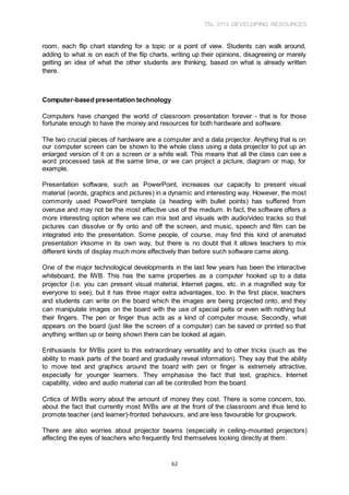 TSL 3113 DEVELOPING RESOURCES
62
room, each flip chart standing for a topic or a point of view. Students can walk around,
adding to what is on each of the flip charts, writing up their opinions, disagreeing or merely
getting an idea of what the other students are thinking, based on what is already written
there.
Computer-based presentation technology
Computers have changed the world of classroom presentation forever - that is for those
fortunate enough to have the money and resources for both hardware and software.
The two crucial pieces of hardware are a computer and a data projector. Anything that is on
our computer screen can be shown to the whole class using a data projector to put up an
enlarged version of it on a screen or a white wall. This means that all the class can see a
word processed task at the same time, or we can project a picture, diagram or map, for
example.
Presentation software, such as PowerPoint, increases our capacity to present visual
material (words, graphics and pictures) in a dynamic and interesting way. However, the most
commonly used PowerPoint template (a heading with bullet points) has suffered from
overuse and may not be the most effective use of the medium. In fact, the software offers a
more interesting option where we can mix text and visuals with audio/video tracks so that
pictures can dissolve or fly onto and off the screen, and music, speech and film can be
integrated into the presentation. Some people, of course, may find this kind of animated
presentation irksome in its own way, but there is no doubt that it allows teachers to mix
different kinds of display much more effectively than before such software came along.
One of the major technological developments in the last few years has been the interactive
whiteboard, the IWB. This has the same properties as a computer hooked up to a data
projector (i.e. you can present visual material, Internet pages, etc. in a magnified way for
everyone to see), but it has three major extra advantages, too. In the first place, teachers
and students can write on the board which the images are being projected onto, and they
can manipulate images on the board with the use of special pelts or even with nothing but
their fingers. The pen or finger thus acts as a kind of computer mouse. Secondly, what
appears on the board (just like the screen of a computer) can be saved or printed so that
anything written up or being shown there can be looked at again.
Enthusiasts for IWBs point to this extraordinary versatility and to other tricks (such as the
ability to mask parts of the board and gradually reveal information). They say that the ability
to move text and graphics around the board with pen or finger is extremely attractive,
especially for younger learners. They emphasise the fact that text, graphics, Internet
capability, video and audio material can all be controlled from the board.
Critics of IWBs worry about the amount of money they cost. There is some concern, too,
about the fact that currently most IWBs are at the front of the classroom and thus tend to
promote teacher (and learner)-fronted behaviours, and are less favourable for groupwork.
There are also worries about projector beams (especially in ceiling-mounted projectors)
affecting the eyes of teachers who frequently find themselves looking directly at them.
 