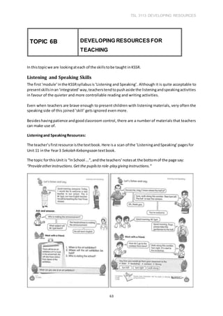 TSL 3113 DEVELOPING RESOURCES
63
In thistopicwe are lookingateach of the skillstobe taught inKSSR.
Listening and Speaking Skills
The first‘module’inthe KSSRsyllabusis‘Listening and Speaking’. Although it is quite acceptable to
presentskillsinan‘integrated’way,teacherstendtopushaside the listeningandspeakingactivities
in favour of the quieter and more controllable reading and writing activities.
Even when teachers are brave enough to present children with listening materials, very often the
speaking side of this joined ‘skill’ gets ignored even more.
Besideshavingpatience andgoodclassroom control, there are a number of materials that teachers
can make use of.
Listeningand SpeakingResources:
The teacher’sfirstresource isthe textbook.Here isa scan of the ‘ListeningandSpeaking’pagesfor
Unit 11 inthe Year3 Sekolah Kebangsaan textbook.
The topic forthisUnit is “InSchool ...”,and the teachers’notesat the bottomof the page say:
“Provideotherinstructions.Get the pupilsto role-play giving instructions.”
TOPIC 6B DEVELOPING RESOURCES FOR
TEACHING
 