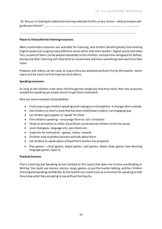 TSL 3113 DEVELOPING RESOURCES
65
10. Discuss:Inlookingforadditional learningmaterialsforthis,orany,lesson –what principleswill
guide yourchoice?.............................................................................................................................
........................................................................................................................................................
Placesto findauthenticlisteningresources:
Many multimedia resources are available for listening, and children benefit greatly from hearing
Englishspoken(orsung) bymanydifferent voices other than their teacher. Digital sound and video
files,orpartsof them,can be playedrepeatedly to the children, and activities designed for before,
during and after listening will help them to concentrate and learn something new each time they
listen.
Podcasts and videos can be used, as long as they are watched carefully first by the teacher. Some
topics will be easier to find materials than others.
Speakingresources:
As long as the children have been led through the vocabulary that they need, then the resources
needed for speaking are simply stimuli to get them motivated.
Here are some examplesof possibilities:
 Finda way to getchildrenspeaking(andsinging)ona microphone. It changes their outlook.
 Ask children to retell a story that has been told/shown (video) n an engaging way
 Let children get puppets to ‘speak’ for them
 Film children speaking – encourage them to ‘act’ a character
 Show an animation or video clip without sound and ask children to be the sound
 Learn dialogues, language arts, jazz chants etc.
 materials for motivation – games, charts, rewards
 Children look at photos/pictures and talk about them
 ask children to speak about a PowerPoint teacher has prepared

 Play games – circle games, board games, card games, Game show games (see devising
language games, topic 5)
Practical Exercise
Plan a Listening and Speaking lesson (related to this topic) that does not involve any Reading or
Writing. You could use movies, stories, songs, games, or just the teacher talking, and the children
listeningandspeakingconfidently.Asthe teacheryouneedtosetup a structure for speakingsothat
they know what they are going to say without feeling shy.
 