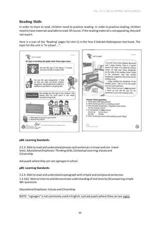 TSL 3113 DEVELOPING RESOURCES
66
Reading Skills
In order to learn to read, children need to practise reading. In order to practise reading, children
needtohave materialsavailabletoread.Of course,if the readingmaterial isnotappealing,theywill
not read it.
Here is a scan of the ‘Reading’ pages for Unit 11 in the Year 3 Sekolah Kebangsaan text book. The
topic for the unit is “In school ...”.
p84: Learning Standards:
2.2.2: Able toread andunderstandphrasesandsentencesinlinearandnon-linear
texts. EducationalEmphases:Thinkingskills,Contextual Learning,Valuesand
Citizenship
Askpupils wherethey can see signagesin school.
p85: Learning Standards:
2.2.4: Able toread andunderstanda paragraphwithsimple andcompoundsentences.
1.3.1(b): Able tolistentoanddemonstrate understandingof oral textsby(b) answeringsimple
Wh-questions
EducationalEmphases:ValuesandCitizenship
NOTE: “signages”isnotcommonlyusedinEnglish.Justaskpupilswhere theycansee signs.
 