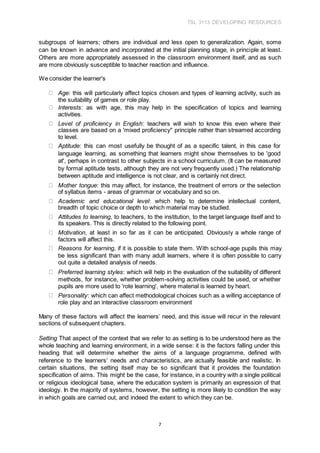 TSL 3113 DEVELOPING RESOURCES
7
subgroups of learners; others are individual and less open to generalization. Again, some
can be known in advance and incorporated at the initial planning stage, in principle at least.
Others are more appropriately assessed in the classroom environment itself, and as such
are more obviously susceptible to teacher reaction and influence.
We consider the learner's
Age: this will particularly affect topics chosen and types of learning activity, such as
the suitability of games or role play.
Interests: as with age, this may help in the specification of topics and learning
activities.
Level of proficiency in English: teachers will wish to know this even where their
classes are based on a 'mixed proficiency'' principle rather than streamed according
to level.
Aptitude: this can most usefully be thought of as a specific talent, in this case for
language learning, as something that learners might show themselves to be 'good
at', perhaps in contrast to other subjects in a school curriculum. (It can be measured
by formal aptitude tests, although they are not very frequently used.) The relationship
between aptitude and intelligence is not clear, and is certainly not direct.
Mother tongue: this may affect, for instance, the treatment of errors or the selection
of syllabus items - areas of grammar or vocabulary and so on.
Academic and educational level: which help to determine intellectual content,
breadth of topic choice or depth to which material may be studied.
Attitudes to learning, to teachers, to the institution, to the target language itself and to
its speakers. This is directly related to the following point.
Motivation, at least in so far as it can be anticipated. Obviously a whole range of
factors will affect this.
Reasons for learning, if it is possible to state them. With school-age pupils this may
be less significant than with many adult learners, where it is often possible to carry
out quite a detailed analysis of needs.
Preferred learning styles: which will help in the evaluation of the suitability of different
methods, for instance, whether problem-solving activities could be used, or whether
pupils are more used to 'rote learning', where material is learned by heart.
Personality: which can affect methodological choices such as a willing acceptance of
role play and an interactive classroom environment
Many of these factors will affect the learners’ need, and this issue will recur in the relevant
sections of subsequent chapters.
Setting That aspect of the context that we refer to as setting is to be understood here as the
whole teaching and learning environment, in a wide sense: it is the factors falling under this
heading that will determine whether the aims of a language programme, defined with
reference to the learners’ needs and characteristics, are actually feasible and realistic. In
certain situations, the setting itself may be so significant that it provides the foundation
specification of aims. This might be the case, for instance, in a country with a single political
or religious ideological base, where the education system is primarily an expression of that
ideology. In the majority of systems, however, the setting is more likely to condition the way
in which goals are carried out, and indeed the extent to which they can be.
 