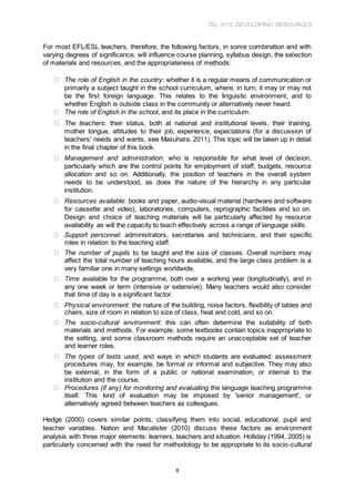 TSL 3113 DEVELOPING RESOURCES
8
For most EFL/ESL teachers, therefore, the following factors, in some combination and with
varying degrees of significance, will influence course planning, syllabus design, the selection
of materials and resources, and the appropriateness of methods:
The role of English in the country: whether it is a regular means of communication or
primarily a subject taught in the school curriculum, where, in turn, it may or may not
be the first foreign language. This relates to the linguistic environment, and to
whether English is outside class in the community or alternatively never heard.
The role of English in the school, and its place in the curriculum.
The teachers: their status, both at national and institutional levels, their training,
mother tongue, attitudes to their job, experience, expectations (for a discussion of
teachers' needs and wants, see Masuhara, 2011). This topic will be taken up in detail
in the final chapter of this book.
Management and administration: who is responsible for what level of decision,
particularly which are the control points for employment of staff, budgets, resource
allocation and so on. Additionally, the position of teachers in the overall system
needs to be understood, as does the nature of the hierarchy in any particular
institution.
Resources available: books and paper, audio-visual material (hardware and software
for cassette and video), laboratories, computers, reprographic facilities and so on.
Design and choice of teaching materials will be particularly affected by resource
availability as will the capacity to teach effectively across a range of language skills.
Support personnel: administrators, secretaries and technicians, and their specific
roles in relation to the teaching staff.
The number of pupils to be taught and the size of classes. Overall numbers may
affect the total number of teaching hours available, and the large class problem is a
very familiar one in many settings worldwide.
Time available for the programme, both over a working year (longitudinally), and in
any one week or term (intensive or extensive). Many teachers would also consider
that time of day is a significant factor.
Physical environment: the nature of the building, noise factors, flexibility of tables and
chairs, size of room in relation to size of class, heat and cold, and so on.
The socio-cultural environment: this can often determine the suitability of both
materials and methods. For example, some textbooks contain topics inappropriate to
the setting, and some classroom methods require an unacceptable set of teacher
and learner roles.
The types of tests used, and ways in which students are evaluated: assessment
procedures may, for example, be formal or informal and subjective. They may also
be external, in the form of a public or national examination, or internal to the
institution and the course.
Procedures (if any) for monitoring and evaluating the language teaching programme
itself. This kind of evaluation may be imposed by 'senior management', or
alternatively agreed between teachers as colleagues.
Hedge (2000) covers similar points, classifying them into social, educational, pupil and
teacher variables. Nation and Macalister (2010) discuss these factors as environment
analysis with three major elements: learners, teachers and situation. Holliday (1994, 2005) is
particularly concerned with the need for methodology to be appropriate to its socio-cultural
 