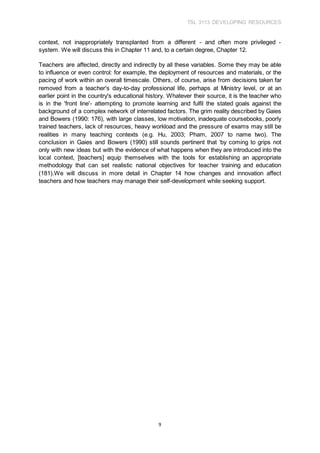 TSL 3113 DEVELOPING RESOURCES
9
context, not inappropriately transplanted from a different - and often more privileged -
system. We will discuss this in Chapter 11 and, to a certain degree, Chapter 12.
Teachers are affected, directly and indirectly by all these variables. Some they may be able
to influence or even control: for example, the deployment of resources and materials, or the
pacing of work within an overall timescale. Others, of course, arise from decisions taken far
removed from a teacher's day-to-day professional life, perhaps at Ministry level, or at an
earlier point in the country's educational history. Whatever their source, it is the teacher who
is in the 'front line'- attempting to promote learning and fulfil the stated goals against the
background of a complex network of interrelated factors. The grim reality described by Gaies
and Bowers (1990: 176), with large classes, low motivation, inadequate coursebooks, poorly
trained teachers, lack of resources, heavy workload and the pressure of exams may still be
realities in many teaching contexts (e.g. Hu, 2003; Pham, 2007 to name two). The
conclusion in Gaies and Bowers (1990) still sounds pertinent that ‘by coming to grips not
only with new ideas but with the evidence of what happens when they are introduced into the
local context, [teachers] equip themselves with the tools for establishing an appropriate
methodology that can set realistic national objectives for teacher training and education
(181).We will discuss in more detail in Chapter 14 how changes and innovation affect
teachers and how teachers may manage their self-development while seeking support.
 