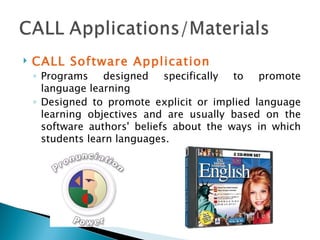 CALL Software Application Programs designed specifically to promote language learning D esigned to promote explicit or implied language learning objectives and are usually based on the software authors' beliefs about the ways in which students learn languages.  