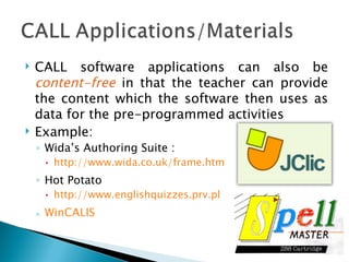 CALL software applications can also be  content-free  in that the teacher can provide the content which the software then uses as data for the pre-programmed activities Example: Wida’s Authoring Suite :  http://www.wida.co.uk/frame.htm Hot Potato http://www.englishquizzes.prv.pl WinCALIS 