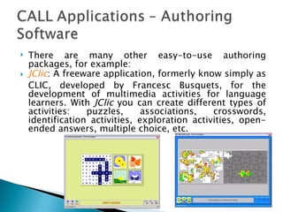 There are many other easy-to-use authoring packages, for example: JClic : A freeware application, formerly know simply as CLIC, developed by Francesc Busquets, for the development of multimedia activities for language learners. With  JClic  you can create different types of activities: puzzles, associations, crosswords, identification activities, exploration activities, open-ended answers, multiple choice, etc.  
