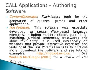 ContentGenerator :  Flash -based tools for the generation of quizzes, games and other applications.  Hot Potatoes : This software was especially developed to create Web-based language exercises, including multiple choice, gap-filling, matching, jumbled sentences, crosswords and short text entry. It is used extensively on websites that provide interactive exercises and tests. Visit the  Hot Potatoes  website to find out more, download the software and see lots of examples:  http://hotpot.uvic.ca . See  Winke & MacGregor (2001)  for a review of  Hot Potatoes .  