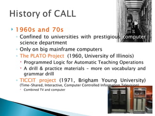1960s and 70s Confined to universities with prestigious  computer  science department Only on big mainframe computers The PLATO Project  (1960, University of Illinois) Programmed Logic for Automatic Teaching Operations A drill & practice materials – more on vocabulary and grammar drill TICCIT project  (1971, Brigham Young University)  (Time-Shared, Interactive, Computer Controlled Information Television) Combined TV and computer 