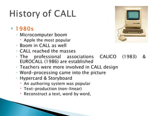 1980s Microcomputer boom Apple the most popular Boom in CALL as well CALL reached the masses  The professional associations CALICO (1983) & EUROCALL (1986) are established Teachers were more involved in CALL design Word-processing came into the picture Hypercard & Storyboard An authoring system was popular Text-production (non-linear) Reconstruct a text, word by word,  