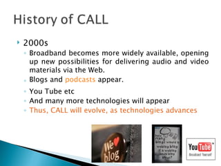 2000s Broadband becomes more widely available, opening up new possibilities for delivering audio and video materials via the Web.  Blogs and  podcasts  appear.  You Tube etc And many more technologies will appear Thus, CALL will evolve, as technologies advances 