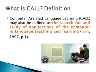 Computer Assisted Language Learning (CALL) may also be defined as  the search for and study of applications of the computer in language teaching and learning  ( Levy , 1997, p.1). 