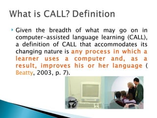 Given the breadth of what may go on in computer-assisted language learning (CALL), a definition of CALL that accommodates its changing nature is  any process in which a learner uses a computer and, as a result, improves his or her language   ( Beatty , 2003, p. 7). 
