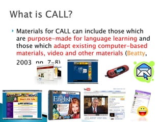Materials for CALL can include those which are  purpose-made for language learning  and those which  adapt existing computer-based materials, video and other materials  ( Beatty , 2003, pp. 7-8). 