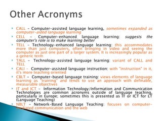CALL  - Computer-assisted language learning,  sometimes expanded as computer-aided language learning    CELL  -  Computer-enhanced language learning:  suggests the computer's role is to make learning better     TELL  - Technology-enhanced language learning:  this accommodates more than just computers, often bringing in video and seeing the computer as just one part of a larger system. It is increasingly popular as a generic term TALL  -  Technology-assisted language learning:  variant of CALL and TELL  CALI -   Computer-assisted language instruction:  with "instruction" in it, it's more teaching oriented   CBLT  -  Computer-based language training:  views elements of language learning as "training" and tends to use an approach with definable, measurable objectives  IT and ICT  -  Information Technology/Information and Communication Technologies are common acronyms outside of language teaching, particularly in Europe; sometimes this is presented as IT or ICT for LT (Language Teaching)  NBLT  - Network-Based Language Teaching:  focuses on computer-mediated communication and the web 