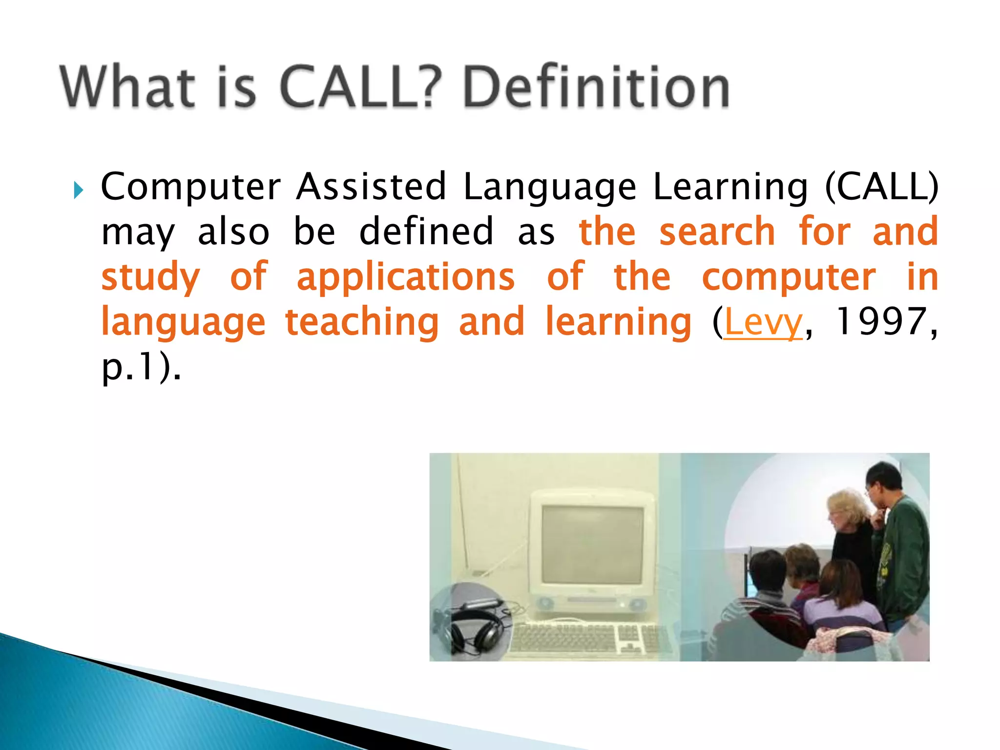 This term is widely used to refer to the area of technology and second language teaching and learning despite the fact that revisions for the term are suggested regularly (Chapelle, 2001, p. 3). What is CALL? Definition