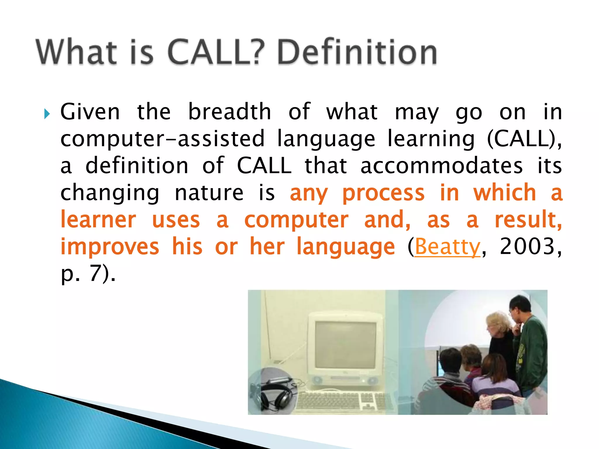 Computer Assisted Language Learning (CALL) may also be defined as the search for and study of applications of the computer in language teaching and learning (Levy, 1997, p.1).What is CALL? Definition