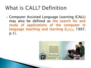 This term is widely used to refer to the area of technology and second language teaching and learning despite the fact that revisions for the term are suggested regularly (Chapelle, 2001, p. 3). What is CALL? Definition