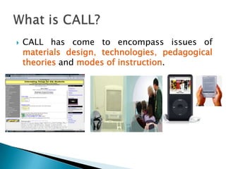 Given the breadth of what may go on in computer-assisted language learning (CALL), a definition of CALL that accommodates its changing nature is any process in which a learner uses a computer and, as a result, improves his or her language(Beatty, 2003, p. 7).What is CALL? Definition