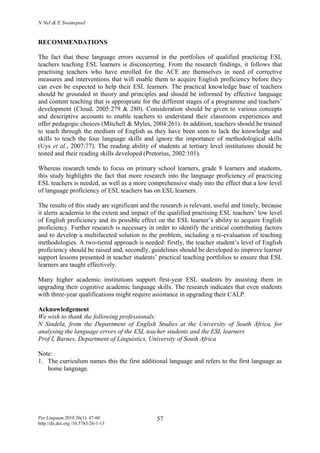 N Nel & E Swanepoel
Per Linguam 2010 26(1): 47-60
http://dx.doi.org /10.5785/26-1-13
57
RECOMMENDATIONS
The fact that these language errors occurred in the portfolios of qualified practicing ESL
teachers teaching ESL learners is disconcerting. From the research findings, it follows that
practising teachers who have enrolled for the ACE are themselves in need of corrective
measures and interventions that will enable them to acquire English proficiency before they
can even be expected to help their ESL learners. The practical knowledge base of teachers
should be grounded in theory and principles and should be informed by effective language
and content teaching that is appropriate for the different stages of a programme and teachers’
development (Cloud, 2005:279 & 280). Consideration should be given to various concepts
and descriptive accounts to enable teachers to understand their classroom experiences and
offer pedagogic choices (Mitchell & Myles, 2004:261). In addition, teachers should be trained
to teach through the medium of English as they have been seen to lack the knowledge and
skills to teach the four language skills and ignore the importance of methodological skills
(Uys et al., 2007:77). The reading ability of students at tertiary level institutions should be
tested and their reading skills developed (Pretorius, 2002:101).
Whereas research tends to focus on primary school learners, grade 8 learners and students,
this study highlights the fact that more research into the language proficiency of practicing
ESL teachers is needed, as well as a more comprehensive study into the effect that a low level
of language proficiency of ESL teachers has on ESL learners.
The results of this study are significant and the research is relevant, useful and timely, because
it alerts academia to the extent and impact of the qualified practising ESL teachers’ low level
of English proficiency and its possible effect on the ESL learner’s ability to acquire English
proficiency. Further research is necessary in order to identify the critical contributing factors
and to develop a multifaceted solution to the problem, including a re-evaluation of teaching
methodologies. A two-tiered approach is needed: firstly, the teacher student’s level of English
proficiency should be raised and, secondly, guidelines should be developed to improve learner
support lessons presented in teacher students’ practical teaching portfolios to ensure that ESL
learners are taught effectively.
Many higher academic institutions support first-year ESL students by assisting them in
upgrading their cognitive academic language skills. The research indicates that even students
with three-year qualifications might require assistance in upgrading their CALP.
Acknowledgement
We wish to thank the following professionals:
N Sindela, from the Department of English Studies at the University of South Africa, for
analysing the language errors of the ESL teacher students and the ESL learners
Prof L Barnes, Department of Linguistics, University of South Africa
Note:
1. The curriculum names this the first additional language and refers to the first language as
home language.
 