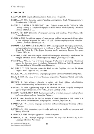 N Nel & E Swanepoel
Per Linguam 2010 26(1): 47-60
http://dx.doi.org /10.5785/26-1-13
58
REFERENCES
BALOYI, M. 2002. English a learning barrier. Daily News. 1 August:3.
BERTRAM, C. 2006. Exploring teachers’ reading competences: a South African case study.
Open Learning 21(1):5-18.
BLOCH, C, P STEIN & M PRINSLOO. 2001. Progress report on the Children’s Early
Literacy Learning (CELL) research project in South Africa. Journal of Early Childhood
Literacy 1(1):121 & 122.
BROWN, HD. 2007. Principles of language learning and teaching. White Plains, NY:
Pearson Longman.
CLOUD, N. 2005. The dialogic process of capturing and building teacher practical knowledge
in dual language programs. In Tedick, DJ (Ed), Second-language teacher education.
London: Lawrence Erlbaum: 273-280.
CORMANY, S, C MAYNOR & J KALNIN. 2005. Developing self, developing curriculum,
and developing theory: researchers in residence at Patric Henry Professional Practice
School. In Tedick, DJ (Ed), Second language teacher education. London: Lawrence
Erlbaum. 215-230.
CUMMINS, J. 1980. The cross-lingual dimensions of language proficiency: implications for
bilingual education and the optimal age issue. TESOL Quarterly, 14:175-187.
CUMMINS, J. 1981. The role of primary language development in promoting educational
success for language minority students. Sacramento: California State Department of
Education, Office of Bilingual Bicultural Education.
DE KLERK, V. 2003. Towards a norm in South African Englishes: the case for Xhosa
English. World Englishes, 22(4):463-481.
ELLIS, R. 2002. The study of second language acquisition. Oxford: Oxford University Press.
ELLIS, R. 1994. The study of second language acquisition. Auckland: Oxford University
Press.
FLEISCH, B. 2008. Primary education in crisis: why South African schoolchildren
underachieve in reading and mathematics. Cape Town: Juta.
HIGGENS, VL. 1964. Approaching usage in the classroom. In Allen, HB (Ed), Readings in
applied English Linguistics. New York: Appleton-Century-Crofts.
HUSSEY, J & R HUSSEY. 1997. Business research: a practical guide for undergraduate
and postgraduate students. Hampshire: Palgrave.
KAPP, R. 2004. ‘Reading on the line’: an analysis of literacy practices in ESL classes in a
South African township school. Language and Education, 18(3):246-263.
KRASHEN, S. 1981. Second language acquisition and second language learning. Oxford:
Pergamon.
KRASHEN, S. 1984. Immersion: why it works and what it has taught us. Language and
Society, 12:61-64.
KRASHEN, S. 1985. The input hypothesis. London: Longman.
KRASHEN, S. 1997. Foreign language education: the easy way. Culver City, Calif:
Language Education Associates.
 