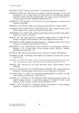 N Nel & E Swanepoel
Per Linguam 2010 26(1): 47-60
http://dx.doi.org /10.5785/26-1-13
59
MACARO, E. 2003. Teaching and learning a second language. New York: Continuum.
MARINOVA-TODD, SH. 2003. Know your grammar: what the knowledge of syntax and
morphology in an L2 reveals about the critical period for Second/Foreign language
acquisition. In Mayo, M & M Lecumberri (Eds), Age and the acquisition of English as a
foreign language. Clevedon: Multilingual Matters Ltd. 59-73.
MERRIAM, S. 1998. Qualitative research and the case study applications in education. San
Francisco: Jossey-Bass.
MITCHELL, R & F MYLES. 2004. Second language learning theories. London: Arnold.
NATIONAL EDUCATION POLICY INVESTIGATION. 1992. Language Report of the
NEPI Language Group. Cape Town: Oxford University Press.
PARKINSON, J & V SINGH. 2007. Stability of grammatical features of Black South African
English. Per Linguam, 23(2):54-67.
POOLEY, RC. 1994. Dare schools set a standard in English usage? In Allen, HB (Ed),
Readings in applied English Linguistics. New York: Appleton-Century-Crofts.
PRETORIUS, EJ. 2002. Reading and applied linguistics – a deafening silence? South African
Linguistics and Applied Language Studies, 20:91-103.
RICHARDS, JC. 1993. The dilemma of teacher education in second language teaching. In
Richards, JC & D Nunan (Eds), Second language teacher education. Australia:
Cambridge University Press. 3-13.
SLAVIN, R. 2003. Educational psychology: theory and practice. Boston: Allyn & Bacon.
STANDER, M. 2001. Taaloordrag in the onderrig van Afrikaans as tweede taal. Literator,
22(3):107-122.
TAYLOR, N & J MOYANE. 2004. ‘Khanyisa Education Support Programme: Baseline study
Part 1: Communities, Schools and Classrooms’ Memorandum (April 2005):38-41.
UNESCO. 2007. Education for all global monitoring report. United Nations: Unesco
Publishing.
UYS, M, J VAN DER WALT, R VAN DEN BERG & S BOTHA. 2007. English medium of
instruction: a situation analysis. South African Journal of Education, 27(1):69-82.
VAN DER WALT, C. (2000). The international comprehensibility of varieties of South
African English. World Englishes, 19(2):139-153.
WALKER, CL, S RANNEY & TW FORTUNE. 2005. Preparing preservice teachers for
English language learners: a content-based approach. In Tedick, DJ (Ed), Second
language teacher education,. London: Lawrence Erlbaum. 313-333.
YORIO, C. 1976. Discussion of ‘Explaining sequence and variation in second language
acquisition’. Language Learning, special issue 4:59-63.
 